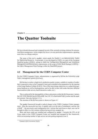 chapter 4
The Quattor Toolsuite
We have already discussed and compared several of the currently existing solutions for automa-
tized farm management. In this chapter the focus is on one particular implementation, spending
more time on a deeper analysis.
The name of this tool is quattor, which stands for Quattor is an Administration Toolkit
for Optimizing Resources. In principal, it was developed at CERN, as a part of the European
DataGrid project ([EDG]), aiming to fulﬁll the Conﬁguration Management and Installation
Management and Maintainance requirements, in the scope of EDG Work Package 4 ([WP4]) –
the Fabric Management Work Package within the DataGRID project.
4.1 Management for the CERN Computer Center
For the CERN Computer Center, administration is organized by ELFms the Extremely Large
Fabric management system ([ELFms]) .
ELFms has to realize a high-level, production quality system, scalable in number of nodes,
that’s expected to raise as the Computer Center gets extended in the preparation for the opening
of the Large Hadron Collider ([LHC]). One of the main design objectives is to adopt heteroge-
neous hardware as well as homogeneous, and to be able to deal with nodes that have different
functionalities (disk servers, batch/interactive nodes, etc.).
This is achieved by the interopability of three subsystems within the ELFms project: Lemon,
the LHC EDG Monitoring ([LEM]) LEAF, the LHC-Era Automated Fabric toolset and the quat-
tor toolsuite. (See also Section 5.1.1)
The structure of the ELFms system is shown on Figure 4.1
The quattor framework brought a radical change in the CERN Computer Center manage-
ment. After the successful test runs, it rapidly took over the task of installation, and the role
of SUE 1 , the previously used conﬁguration tool. Actions that took hours or days, now can be
brought to effect in a few minutes without having services stopped, etc.
More and more nodes got installed and conﬁgured by quattor. Currently the 95% of all
Linux nodes in the CERN Computer Center are installed and managed by this framework,
while an increasing number of tape servers are also getting migrated to use it.
1(Standard UNIX Environment [SUE])
49
 