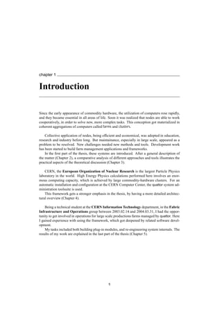 chapter 1
Introduction
Since the early appearance of commodity hardware, the utilization of computers rose rapidly,
and they became essential in all areas of life. Soon it was realized that nodes are able to work
cooperatively, in order to solve new, more complex tasks. This conception got materialized in
coherent aggregations of computers called farms and clusters.
Collective application of nodes, being efﬁcient and economical, was adopted in education,
research and industry before long. But maintainance, especially in large scale, appeared as a
problem to be resolved. New challenges needed new methods and tools. Development work
has been started to build farm management applications and frameworks.
In the ﬁrst part of the thesis, these systems are introduced. After a general description of
the matter (Chapter 2), a comparative analysis of different approaches and tools illustrates the
practical aspects of the theoretical discussion (Chapter 3).
CERN, the European Organization of Nuclear Research is the largest Particle Physics
laboratory in the world. High Energy Physics calculations performed here involves an enor-
mous computing capacity, which is achieved by large commodity-hardware clusters. For an
automatic installation and conﬁguration at the CERN Computer Center, the quattor system ad-
ministration toolsuite is used.
This framework gets a stronger emphasis in the thesis, by having a more detailed architec-
tural overview (Chapter 4).
Being a technical student at the CERN Information Technology department, in the Fabric
Infrastructure and Operations group between 2003.02.14 and 2004.03.31, I had the oppor-
tunity to get involved in operations for large scale productions farms managed by quattor. Here
I gained experience with using the framework, which got deepened by related software devel-
opment.
My tasks included both building plug-in modules, and re-engineering system internals. The
results of my work are explained in the last part of the thesis (Chapter 5).
5
 