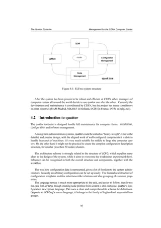 The Quattor Toolsuite Management for the CERN Computer Center
Management
Node
Management
Configuration
LEAF
LeMon
quattor
node
Figure 4.1: ELFms system structure
After the system has been proven to be robust and efﬁcient at CERN other, managers of
computer centers all around the world decide to use quattor one after the other . Currently the
development and maintainance is coordinated by CERN, but the project has many contributors
in other countries (UAM Madrid, NIKHEF in Holland, IN2P3 in France, INFN in Italy, etc.).
4.2 Introduction to quattor
The quattor toolsuite is designed handle full maintainance for computer farms: installation,
conﬁguration and software management.
Among farm administration systems, quattor could be called as "heavy-weight". Due to the
detailed and precise design, with the aligned work of well-conﬁgured components it is able to
handle thousands of machines: it’s very much suitable for middle to large size computer cen-
ters. On the other hand it might not be practical to create the complex conﬁguration description
structure, for smaller (less then 50 nodes) clusters.
The architecture scheme is strongly related to the structure of LCFG, which supplies many
ideas to the design of the system, while it aims to overcome the weaknesses experienced there.
Inﬂuence can be recognized in both the overall structure and components, together with the
workﬂow.
The way how conﬁguration data is represented, gives a lot of freedom to the system admin-
istrators; basically an arbitrary conﬁguration can be set up easily. The hierarchical structure of
conﬁguration templates enables inheritance-like relations and also grouping of common prop-
erties.
The language syntax is much more appropriate to the task, and easier to follow, than it was
the case for LCFGng, though creating node proﬁles from scratch is still elaborate. quattor’s con-
ﬁguration description language, Pan uses a clear and comprehensible schema for deﬁnitions.
Opposite to LCFGng’s macro language, it belongs to the family of higher-level sequential lan-
guages.
50
 