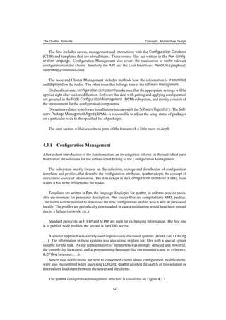 The Quattor Toolsuite Concepts, Architecture Design
The ﬁrst includes access, management and interactions with the Conﬁguration Database
(CDB) and templates that are stored there. These source ﬁles are written in the Pan conﬁg-
uration language. Conﬁguration Management also covers the mechanism to cache relevant
conﬁguration on the clients. Similarly the API and the User Interfaces: PanGUIn (graphical)
and cdbop (command-line).
The node and Cluster Management includes methods how the information is transmitted
and deployed on the nodes. The other issue that belongs here is the software management.
On the client-side, conﬁguration components make sure that the appropriate settings will be
applied right after each modiﬁcation. Software that deal with getting and applying conﬁguration
are grouped in the Node Conﬁguration Management (NCM) subsystem, and mostly consists of
the environment for the conﬁguration components.
Operations related to software installations interact with the Software Repository. The Soft-
ware Package Management Agent (SPMA) is responsible to adjust the setup status of packages
on a particular node to the speciﬁed list of packages.
The next section will discuss these parts of the framework a little more in-depth.
4.3.1 Conﬁguration Management
After a short introduction of the functionalities, an investigation follows on the individual parts
that realize the solutions for the subtasks that belong to the Conﬁguration Management.
The subsystem mostly focuses on the deﬁnition, storage and distribution of conﬁguration
templates and proﬁles, that describe the conﬁguration attributes. quattor adopts the concept of
one central source of information. The data is kept in the Conﬁguration Database (CDB), from
where it has to be delivered to the nodes.
Templates are written in Pan, the language developed for quattor, in order to provide a suit-
able environment for parameter description. Pan source ﬁles are compiled into XML proﬁles.
The nodes will be notiﬁed to download the new conﬁguration proﬁle, which will be processed
locally. The proﬁles are periodically downloaded, in case a notiﬁcation would have been missed
due to a failure (network, etc.).
Standard protocols, as HTTP and SOAP are used for exchanging information. The ﬁrst one
is to publish node proﬁles, the second is for CDB access.
A similar approach was already used in previously discussed systems (Rocks,FAI, LCFGng
...). The information in these systems was also stored in plain text ﬁles with a special syntax
suitable for the task. As the representation of parameters was strongly detailed and powerful,
the complexity increased, and a programming-language-like environment came to existence,
(LCFGng language, ...).
Server side notiﬁcations are sent to concerned clients about conﬁguration modiﬁcations,
were also encountered when analyzing LCFGng. quattor adopted the sketch of this solution as
this realizes load share between the server and the clients.
The quattor conﬁguration management structure is visualized on Figure 4.3.1
52
 