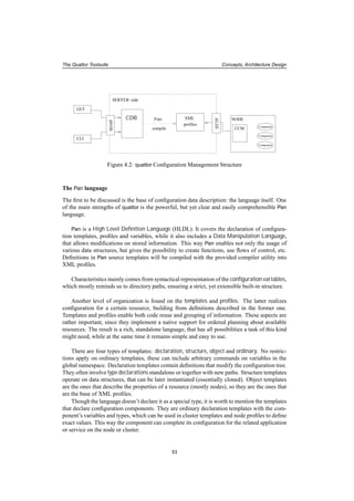 The Quattor Toolsuite Concepts, Architecture Design
Component
Component
Component
CDB Pan
compile
XML
profiles
GUI
CLI
NODE
SERVER−side
HTTP
SOAP
CCM
Figure 4.2: quattor Conﬁguration Management Structure
The Pan language
The ﬁrst to be discussed is the base of conﬁguration data description: the language itself. One
of the main strengths of quattor is the powerful, but yet clear and easily comprehensible Pan
language.
Pan is a High Level Deﬁnition Language (HLDL). It covers the declaration of conﬁgura-
tion templates, proﬁles and variables, while it also includes a Data Manipulation Language,
that allows modiﬁcations on stored information. This way Pan enables not only the usage of
various data structures, but gives the possibility to create functions, use ﬂows of control, etc.
Deﬁnitions in Pan source templates will be compiled with the provided compiler utility into
XML proﬁles.
Characteristics mainly comes from syntactical representation of the conﬁguration variables,
which mostly reminds us to directory paths, ensuring a strict, yet extensible built-in structure.
Another level of organization is found on the templates and proﬁles. The latter realizes
conﬁguration for a certain resource, building from deﬁnitions described in the former one.
Templates and proﬁles enable both code reuse and grouping of information. These aspects are
rather important, since they implement a native support for ordered planning about available
resources. The result is a rich, standalone language, that has all possibilities a task of this kind
might need, while at the same time it remains simple and easy to use.
There are four types of templates: declaration, structure, object and ordinary. No restric-
tions apply on ordinary templates, these can include arbitrary commands on variables in the
global namespace. Declaration templates contain deﬁnitions that modify the conﬁguration tree.
They often involve type declarations standalone or together with new paths. Structure templates
operate on data structures, that can be later instantiated (essentially cloned). Object templates
are the ones that describe the properties of a resource (mostly nodes), so they are the ones that
are the base of XML proﬁles.
Though the language doesn’t declare it as a special type, it is worth to mention the templates
that declare conﬁguration components. They are ordinary declaration templates with the com-
ponent’s variables and types, which can be used in cluster templates and node proﬁles to deﬁne
exact values. This way the component can complete its conﬁguration for the related application
or service on the node or cluster.
53
 