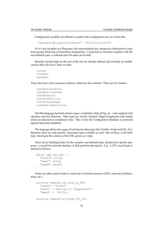 The Quattor Toolsuite Concepts, Architecture Design
Conﬁguration variables are deﬁned as a path in the conﬁguration tree, in a form like:
"/hardware/devices/eth0/address" = "44:52:04:43:a4:b2"
As it’s true for paths in a ﬁlesystem, this representation also categorizes information in sep-
arate groups following a hierarchical arrangement. Using built-in structures together with the
user-deﬁned types, a coherent store for data can be built.
Branches located right on the root of the tree are already deﬁned, and normally no modiﬁ-
cations effect this level. Here we ﬁnd:
/system
/software
/hardware
These also have a few necessary subtrees, which are also constant. These are for instance:
/hardware/harddisks
/system/filesystems
/system/mounts
/system/partitions
/software/packages
/software/repositories
The Pan language has built-in basic types, as boolean, long, string, etc . each supplied with
operators and test functions. Data types are strictly checked, illegal assignments and similar
errors are detected at compilation time. This is how the Conﬁguration Database is protected
against inaccurate templates.
The language allows the usage of well-known data types like records, arrays and lists. Fur-
thermore, there are task-speciﬁc, functional types available as well. One of them, is the fetch
type, which gets the contents of the URL given as a value.
These all are building bricks for the complex user-deﬁned types, declared for speciﬁc pur-
poses: a record for network interface or disk partition description. E.g. a CPU record type is
deﬁned as follows:
define type cpu_type = {
"vendor": string
"model": string
"speed": udouble
}
Arrays are often used in order to create lists of similar resources (CPUs, network interfaces,
disks, etc.).
structure template cpu_intel_p3_800;
"vendor" = "Intel";
"model" = "Pentium III (Coppermine)";
"speed" = 796.551;
structure template pc_elonex_850_256;
54
 