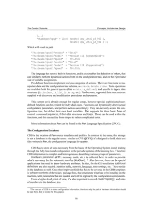 The Quattor Toolsuite Concepts, Architecture Design
[...]
"/hardware/cpus" = list( create( cpu_intel_p3_800 ),
create( cpu_intel_p3_800 ) );
Which will result in path
"/hardware/cpus/0/vendor" = "Intel"
"/hardware/cpus/0/model" = "Pentium III (Coppermine)";
"/hardware/cpus/0/speed" = 796.550;
"/hardware/cpus/1/vendor" = "Intel"
"/hardware/cpus/1/model" = "Pentium III (Coppermine)";
"/hardware/cpus/1/speed" = 796.550;
The language has several built-in functions, and it also enables the deﬁnition of others, that
can similarly perform dynamical actions both on the conﬁguration tree, and on the right-hand
side of variable assignments.
Pre-deﬁned functions implement various categories of actions. There are functions to ma-
nipulate data and the conﬁguration tree schema, as create, delete, clone. Tests operations
are available both for general queries (like exists, is_defined), and speciﬁc to types, data
structures (is_boolean, is_list, is_array, etc.). Furthermore, supported data structures are
supplied with discovery and modiﬁcation procedures and operators.
This current set is already enough for regular setups, however special, sophisticated user-
deﬁned functions can be created for individual cases. Functions can dynamically detect actual
conﬁguration parameters, and perform actions accordingly. They can not only access the con-
ﬁguration tree, but deﬁne their own local variables. Pan supports the three basic ﬂows of
control: command sequences, if-then-else structures and loops. These can be used within the
functions, and this can realize from simple to rather complicated tasks.
More information about Pan can be found in the Pan Language Speciﬁcation ([PAN]).
The Conﬁguration Database
CDB is the location of Pan source templates and proﬁles. In contrast to the name, this storage
is not a database in the regular sense: similar to CVS ([CVS]) it’s designed to hold plain text
ﬁles written in Pan, the conﬁguration language for quattor.
CDB has to store all data necessary from the bases of the Operating System install leading
through the fully functional conﬁguration to the periodic updates of the running box. Therefore
CDB information is complex and heterogeneous, describing various groups of parameters.
Hardware parameters (CPU, memory, cards, etc.) is collected here, in order to provide
what’s necessary for the automatic installer (KickStart). 2 Also later on, there can be special
applications that need to know hardware attributes. In fact, for the OS installation additional
deﬁnitions are also needed: partition table, network, language, time settings, etc. These reside
in the database as well. One other important ﬁeld that has to be covered in the CDB templates
is software contents of the nodes: package lists, that enumerate what has to be installed on the
machine, with parameters that are needed and will be applied by the conﬁguration components.
From a higher-level point of view, it’s also important to record cluster topology, and roles
of members in the database, too.
2The concept of CDB is to store conﬁguration information, therefore only the part of hardware information should
be kept there, that is needed for this purpose.
55
 