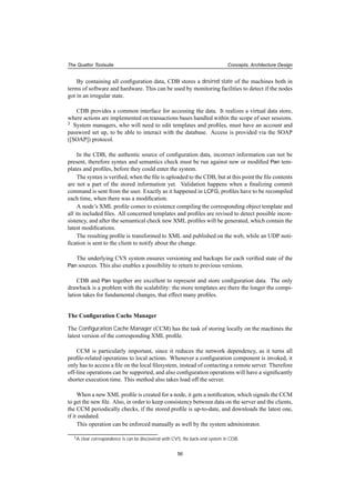 The Quattor Toolsuite Concepts, Architecture Design
By containing all conﬁguration data, CDB stores a desired state of the machines both in
terms of software and hardware. This can be used by monitoring facilities to detect if the nodes
got in an irregular state.
CDB provides a common interface for accessing the data. It realizes a virtual data store,
where actions are implemented on transactions bases handled within the scope of user sessions.
3 System managers, who will need to edit templates and proﬁles, must have an account and
password set up, to be able to interact with the database. Access is provided via the SOAP
([SOAP]) protocol.
In the CDB, the authentic source of conﬁguration data, incorrect information can not be
present, therefore syntax and semantics check must be run against new or modiﬁed Pan tem-
plates and proﬁles, before they could enter the system.
The syntax is veriﬁed, when the ﬁle is uploaded to the CDB, but at this point the ﬁle contents
are not a part of the stored information yet. Validation happens when a ﬁnalizing commit
command is sent from the user. Exactly as it happened in LCFG, proﬁles have to be recompiled
each time, when there was a modiﬁcation.
A node’s XML proﬁle comes to existence compiling the corresponding object template and
all its included ﬁles. All concerned templates and proﬁles are revised to detect possible incon-
sistency, and after the semantical check new XML proﬁles will be generated, which contain the
latest modiﬁcations.
The resulting proﬁle is transformed to XML and published on the web, while an UDP noti-
ﬁcation is sent to the client to notify about the change.
The underlying CVS system ensures versioning and backups for each veriﬁed state of the
Pan sources. This also enables a possibility to return to previous versions.
CDB and Pan together are excellent to represent and store conﬁguration data. The only
drawback is a problem with the scalability: the more templates are there the longer the compi-
lation takes for fundamental changes, that effect many proﬁles.
The Conﬁguration Cache Manager
The Conﬁguration Cache Manager (CCM) has the task of storing locally on the machines the
latest version of the corresponding XML proﬁle.
CCM is particularly important, since it reduces the network dependency, as it turns all
proﬁle-related operations to local actions. Whenever a conﬁguration component is invoked, it
only has to access a ﬁle on the local ﬁlesystem, instead of contacting a remote server. Therefore
off-line operations can be supported, and also conﬁguration operations will have a signiﬁcantly
shorter execution time. This method also takes load off the server.
When a new XML proﬁle is created for a node, it gets a notiﬁcation, which signals the CCM
to get the new ﬁle. Also, in order to keep consistency between data on the server and the clients,
the CCM periodically checks, if the stored proﬁle is up-to-date, and downloads the latest one,
if it outdated.
This operation can be enforced manually as well by the system administrator.
3A clear correspondence is can be discovered with CVS, the back-end system in CDB.
56
 