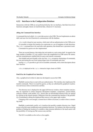 The Quattor Toolsuite Concepts, Architecture Design
4.3.2 Interfaces to the Conﬁguration Database
Interactions with the CDB are not performed directly, but via interfaces, that hide lower-level
functions and apply checks on transferred data, whenever it’s necessary.
cdbop, the Command Line Interface
A command-line tool called cdbop provides access to the CDB. The tool implements an admin
shell, and uses low-level functions to communicate with the database.
cdbop work is based on user sessions, which start with an authentication to the CDB server.
It’s possible to initiate ﬁle transfers for a particular or a set of templates in both directions.
The commit command has to be used after each operation, that should have a persistent result.
Commands for queries are also implemented.
There are several features, that makes the tool similar to a real system shell. In regard to the
large number of proﬁles, it’s very useful to have tab completition on CDB source ﬁle names,
and also metacharacters enabled both for query and transfer commands.
Also helpful and user-friendly is the way how cdbop recognizes shortenings of commands,
this way preventing the user from typing longer form of commands each time.
Issuing help, it’s possible to get a list of available commands, with a short description about
their function.
cdbop is deployed on the lxplus interactive login cluster at CERN.
PanGUIn, the Graphical User Interface
Also, a graphical tool written in Java was developed to access the CDB.
PanGUIn sessions have to start with user authentication. This interface also implements ﬁle
transfer commands. There’s no need for queries, as they are substituted by graphical visualiza-
tion and mouse clicks on directories and ﬁles.
The directory tree is displayed in the upper left browser window, where templates and pro-
ﬁles are organized in certain categories (declaration templates, components, system-related,
software contents, node proﬁles, etc.). Source ﬁles are downloaded whenever they are opened
by clicking on the chosen element. Difference from the command-line interface is the possibil-
ity of immediately editing the displayed Pan sources in the upper right window.
Changing a ﬁle is not enough; a commit has to follow all actions, in order to have a remain-
ing result.
PanGUIn is particularly useful, as it visualizes the possibly complex directory tree. Rapid
access to the ﬁles eases modiﬁcation and orientation functions. For instance, the often-occurring
problem of ﬁnding the location of a variable or data structure deﬁnition is far much easier with
the possibility of viewing any Pan sources easy and fast.
The GUI is available on the web as a Java applet.
57
 