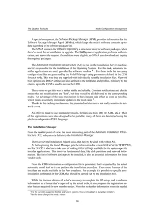 The Quattor Toolsuite Node Conﬁguration Management
A special component, the Software Package Manager (SPM), provides information for the
Software Package Manager Agent (SPMA), which keeps the node’s software contents up-to-
date according to its software package list.
The SPMA contacts the Software Repository, a structured store for software packages, when
there’s a need for an installation or upgrade. The SWRep server application performs authenti-
cation, and serves the request, if conditions were eligible, so SPMA can download and deploy
the required packages.
The Automated Installation Infrastructure (AII) is run on the Installation Server machine,
and it’s responsible for the installation of the Operating System. For this task, automatic in-
staller applications are used, provided by software vendors 4 . For these tools the necessary
conﬁguration ﬁles are generated by the Install Manager using parameters deﬁned in the CDB
for each node. This way they are supplied with individually suitable installation ﬁles. Network
boot options and DHCP settings are also deﬁned in the templates and proﬁles. Similarly to the
clients, again the CCM is used to access the CDB.
The system we get this way is rather stable and reliable. Constant notiﬁcations and checks
ensure that no modiﬁcations are "lost", but they would be all delivered to the corresponding
nodes. An advantage of the used mechanism is that changes take effect as soon as possible,
which means essentially immediate updates in the most cases 5 .
Thanks to the caching mechanisms, the presented architecture is not really sensitive to net-
work errors.
An effort is made to use standard protocols, formats and tools (HTTP, XML, etc.). Most
of the applications were also designed to be portable; many of them are developed using the
platform-independent PERL language.
The Installation Manager
From the quattor point of view, the most interesting part of the Automatic Installation Infras-
tructure (AII) subsystem is deﬁnitely the Installation Manager.
There are several installation-related tasks, that have to be dealt with within AII.
At the beginning, the Install Manager gets the information for remote boot services (TFTP/PXE),
and for DHCP. It also has to take care of making initial settings available for the system-speciﬁc
installer applications. This involves fundamental data, like disk partitions and network infor-
mation. The list of software packages to be installed, is also an essential information for these
vendor tools.
From the CDB information a conﬁguration ﬁle is generated, that’s expected by the actual
automatic install tool so it can perform the installation procedure. Even some features of the
installers are made available in the Pan templates. For example it’s possible to specify post-
installation commands in the CDB, that should be carried out by the installation tool.
While the daemon obtains all what’s necessary to complete the OS setup, and transforms
information to a format that’s expected by the actual tools, it also prepares the registration en-
tries that are required for new member nodes. Note that no further information source is needed
4For the currently supported RedHat and Solaris systems, these are KickStart or JumpStart installers.
5Not for those changes that need a reboot.
59
 