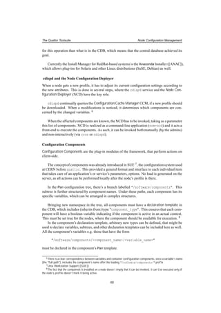 The Quattor Toolsuite Node Conﬁguration Management
for this operation than what is in the CDB, which means that the central database achieved its
goal.
Currently the Install Manager for RedHat-based systems is the Anaconda Installer ([ANAC]),
which allows plug-ins for Solaris and other Linux distributions (SuSE, Debian) as well.
cdispd and the Node Conﬁguration Deployer
When a node gets a new proﬁle, it has to adjust its current conﬁguration settings according to
the new attributes. This is done in several steps, where the cdispd service and the Node Con-
ﬁguration Deployer (NCD) have the key role.
cdispd continually queries the Conﬁguration Cache Manager CCM, if a new proﬁle should
be downloaded. When a modiﬁcations is noticed, it determines which components are con-
cerned by the changed variables. 6
When the affected components are known, the NCD has to be invoked, taking as a parameter
this list of components. NCD is realized as a command-line application (ncm-ncd) and it acts a
front-end to execute the components. As such, it can be invoked both manually (by the admins)
and non-interactively (via cron or cdispd).
Conﬁguration Components
Conﬁguration Components are the plug-in modules of the framework, that perform actions on
client-side.
The concept of components was already introduced in SUE 7, the conﬁguration system used
at CERN before quattor. This provided a general format and interface to each individual item
that takes care of an application’s or service’s parameters, options. No load is generated on the
server, as all actions can be performed locally after the node’s proﬁle is there.
In the Pan conﬁguration tree, there’s a branch labelled "/software/components". This
subtree is further structured by component names. Under these paths, each component has its
speciﬁc variables, which can be arranged in complex structures.
Bringing new namespace in the tree, all components must have a declaration template in
the CDB, which includes (inherits from) type "component_type". This ensures that each com-
ponent will have a boolean variable indicating if the component is active in an actual context.
This must be set true for the nodes, where the component should be available for execution. 8
In the component’s declaration template, arbitrary new types can be deﬁned, that might be
used to declare variables, subtrees, and other declaration templates can be included here as well.
All the component’s variables e.g. those that have the form
"/software/components/<component_name>/<variable_name>"
must be declared in the component’s Pan template.
6There is a clear correspondence between variables and container conﬁguration components, since a variable’s name
(the "full path"), includes the component’s name after the leading "/software/components/" preﬁx.
7Unix Workstation Support ([SUE])
8The fact that the component is installed on a node doesn’t imply that it can be invoked: it can’t be executed only if
the node’s proﬁle doesn’t mark it being active.
60
 