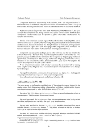 The Quattor Toolsuite Node Conﬁguration Management
Components themselves are essentially PERL modules, with a few obligatory include li-
braries and classes to inherit from. They must have at least one main function (called Configure),
that describes the conﬁguration actions. This is the subroutine that will be executed by the NCD.
Additional functions are provided in the Node View Access (NVA) API library 9 , that gives
access to the conﬁguration tree. Using function calls, queries can be issued to the CCM about
conﬁguration variables of the node. It is possible to get the values of the variables and to tra-
verse the data structures.
The rest of the component source is regular PERL code. Facilities enabled by PERL can be
utilized: services can be restarted, whenever conﬁg changes require that, environment variables
can be accessed, ﬁles can be modiﬁed, etc. Though there are no restrictions, a few guidelines
exist that should be kept in mind when developing quattor components. More information can
be found in Section 5.2.1 and the NCM component writer’s guidelines ([CGL])
Components are deployed as packages, just as other software, and they are stored in the
Software Repository. However, there are certain regulations about what must be in a com-
ponent’s package in addition to the information that is required by the packaging mechanism
speciﬁcation. For example in an RPM package, further to the obligatory, customized specfile,
there must be also a README ﬁle, a PERL documentation ﬁle (.pod) and the Pan templates that
declare the component in the CDB Global Schema.
A tool for component creation exists already, which eases the developer’s task by creating
initial samples for the obligatory ﬁles. These contain speciﬁc options that need to be changed
by the developer.
Having all these facilities, components are easy to create and deploy. As a starting point,
one component called testcomponent exists, as a working example.
More information about components can be found in Section 5.2.
Additional libraries: the NVA API
The native access to conﬁguration variables is one of the main achievements obtained by the
quattor system. Both the structure and the values deﬁned in CDB are available within the con-
ﬁguration component code by using the Node View Access (NVA) API.
The root of this PERL library is EDG::WP4::CCM. There are several modules that belong to
this namespace. They implement the necessary classes.
The most important is the CacheManager class, which provides access to the locally cached
part of the conﬁguration tree: variables that apply to the actual machine.
The tree itself is realized in the class Configuration. An object instantiated from here is
available for each CacheManager instance 10. The pointer is initially at the root of the tree,
which can be traversed by the object methods.
The NVA API has notations used for discovering this graph, which are manifested in PERL
classes, accordingly named as Element, Resource, and Property.
9See corresponding subsection of the chapter
10In component code, the actual Configuration object is automatically passed to the Configure subroutine, when
the component is invoked by the NCD.
61
 