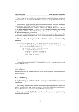 The Quattor Toolsuite Node Conﬁguration Management
Properties are the leaves of the tree: variables that have exact values. Internal nodes in the
conﬁguration tree are the resources. Element is a more general group, where these two belong
to.
Parts of the tree can be queried by specifying the path in question. Traversing an unknown
(sub)tree is also possible by "stepping" from one element (resource) to another.
Elements can be queried about their name, path and type. The type of a resource is the type
of the data structure associated to it (TABLE, LIST, etc.), while properties have built-in basic
types (BOOLEAN, STRING, LINK, etc.). It’s also possible to query if an element (path) exists, if
an element is a resource or a property, etc.
Resources provide methods to get associated values in the appropriate data structure. The
orientation of property class methods is to get the actual value, knowing the type it belongs to.
Following a short code example can be found, about how to obtain values from the conﬁg-
uration tree:
if ($config->elementExists("/software/components/<comp_name>")) {
my $node = $config->getElement("/software/components/<comp_name>");
while ( $node->hasNextElement() ) {
my $element = $node->getNextElement();
if ( $element->isProperty() ) {
my $name = $element->getName();
my $value = $element->getValue();
$env{$name} = $value;
}
}
}
For more information about the NVA API, see [NVA], and the pod documentation for the
mentioned PERL classes.
LCFG and quattor
Table 4.1 summarizes the differences between the two discussed systems that achieve full man-
agement of farms.
4.5 Summary
During the last two years, quattor proved to be a reliable system in the CERN Computer Center
management.
The system is characterized by precisely designed and carefully implemented architecture,
and it is very efﬁcient on large production systems. Strict rules, well-deﬁned structures, inter-
faces, methods realize an organized, nicely handleable, scalable system.
Being very suitable for High Performance Clusters, the interest about quattor is raising
among scientiﬁc institutes.
62
 