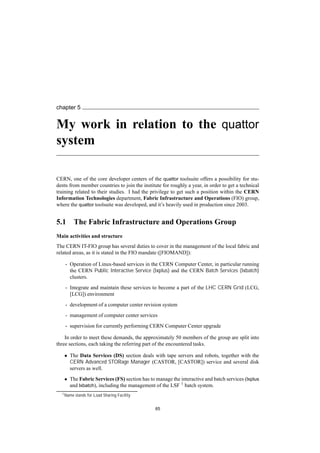 chapter 5
My work in relation to the quattor
system
CERN, one of the core developer centers of the quattor toolsuite offers a possibility for stu-
dents from member countries to join the institute for roughly a year, in order to get a technical
training related to their studies. I had the privilege to get such a position within the CERN
Information Technologies department, Fabric Infrastructure and Operations (FIO) group,
where the quattor toolsuite was developed, and it’s heavily used in production since 2003.
5.1 The Fabric Infrastructure and Operations Group
Main activities and structure
The CERN IT-FIO group has several duties to cover in the management of the local fabric and
related areas, as it is stated in the FIO mandate ([FIOMAND]):
- Operation of Linux-based services in the CERN Computer Center, in particular running
the CERN Public Interactive Service (lxplus) and the CERN Batch Services (lxbatch)
clusters.
- Integrate and maintain these services to become a part of the LHC CERN Grid (LCG,
[LCG]) environment
- development of a computer center revision system
- management of computer center services
- supervision for currently performing CERN Computer Center upgrade
In order to meet these demands, the approximately 50 members of the group are split into
three sections, each taking the referring part of the encountered tasks.
• The Data Services (DS) section deals with tape servers and robots, together with the
CERN Advanced STORage Manager (CASTOR, [CASTOR]) service and several disk
servers as well.
• The Fabric Services (FS) section has to manage the interactive and batch services (lxplus
and lxbatch), including the management of the LSF 1 batch system.
1Name stands for Load Sharing Facility
65
 