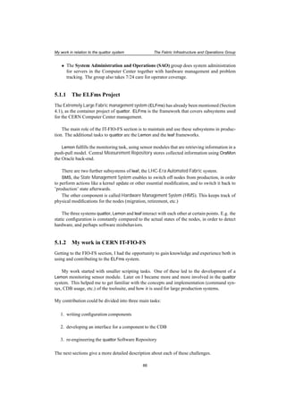 My work in relation to the quattor system The Fabric Infrastructure and Operations Group
• The System Administration and Operations (SAO) group does system administration
for servers in the Computer Center together with hardware management and problem
tracking. The group also takes 7/24 care for operator coverage.
5.1.1 The ELFms Project
The Extremely Large Fabric management system (ELFms) has already been mentioned (Section
4.1), as the container project of quattor. ELFms is the framework that covers subsystems used
for the CERN Computer Center management.
The main role of the IT-FIO-FS section is to maintain and use these subsystems in produc-
tion. The additional tasks to quattor are the Lemon and the leaf frameworks.
Lemon fulﬁlls the monitoring task, using sensor modules that are retrieving information in a
push-pull model. Central Measurement Repository stores collected information using OraMon
the Oracle back-end.
There are two further subsystems of leaf, the LHC-Era Automated Fabric system.
SMS, the State Management System enables to switch off nodes from production, in order
to perform actions like a kernel update or other essential modiﬁcation, and to switch it back to
’production’ state afterwards.
The other component is called Hardware Management System (HMS). This keeps track of
physical modiﬁcations for the nodes (migration, retirement, etc.)
The three systems quattor, Lemon and leaf interact with each other at certain points. E.g. the
static conﬁguration is constantly compared to the actual states of the nodes, in order to detect
hardware, and perhaps software misbehaviors.
5.1.2 My work in CERN IT-FIO-FS
Getting to the FIO-FS section, I had the opportunity to gain knowledge and experience both in
using and contributing to the ELFms system.
My work started with smaller scripting tasks. One of these led to the development of a
Lemon monitoring sensor module. Later on I became more and more involved in the quattor
system. This helped me to get familiar with the concepts and implementation (command syn-
tax, CDB usage, etc.) of the toolsuite, and how it is used for large production systems.
My contribution could be divided into three main tasks:
1. writing conﬁguration components
2. developing an interface for a component to the CDB
3. re-engineering the quattor Software Repository
The next sections give a more detailed description about each of these challenges.
66
 