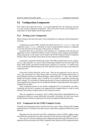 My work in relation to the quattor system Conﬁguration Components
5.2 Conﬁguration Components
First I had to learn about the system. A very good approach how one should get involved,
is to start writing conﬁguration components. This was my ﬁrst exercise, and it helped me to
understand a lot about quattor and the logic behind it.
5.2.1 Writing quattor Components
Before turning to the exact task itself, a short introduction to component code development is
necessary.
Components are purely PERL modules, that inherit from the NCM::Component class, and
implement a main Configure subroutine. In order to understand their function, it’s important
to see what and what are not the aims of these pieces of software.
In general there are no restrictions on the semantics of a component code, but there are
suggestions on how to build the modules in order to preserve system integrity and portability.
Precise description on this matter can be found in the NCM Component Writer’s Guidelines
([CGL]). Here we just brieﬂy want to show the main objectives mentioned there.
In principal, components should keep contact with CDB on behalf of the service, applica-
tion, etc. they represent, in a sense to read corresponding variables from the local copy of the
node’s XML proﬁle, and perform related actions, whenever it’s necessary. To enable access
to the encapsulated CDB information, the NVA API (See Section 4.4) can be used within the
component code.
In fact that’s all they should do, and no more. They are not supposed to start or stop ser-
vices, only restart them if a conﬁg change makes it necessary, they shouldn’t perform pre- or
post-installation functions for software packages, neither substitute cron jobs. They shouldn’t
modify environment variables, since it would be out of control if components override each
other’s changes. It’s no problem to change speciﬁc parts of system conﬁguration ﬁles with API
calls designed for this purpose, but one component shouldn’t re-generate proﬁles that might be
modiﬁed also by others.
Many components operate on one speciﬁc conﬁguration ﬁle, not touched by any others.
Generating one like this is accepted, even supported with a template library, in order to avoid
uselessly hard-coding a complex syntax in the component sources.
There are suggestions on naming as well, to reﬂect functionality, related application, etc.
Components should not contain hard-coded site-speciﬁc information, but they must remain
portable between different computing environments and supported Operating Systems.
5.2.2 Components for the CERN Computer Center
Currently used components came to existence from two sources. Many of them are the "quattor
implementations" of modules from other systems, while other components fulﬁll newly raised
demands.
Migrating from the previously used SUE conﬁguration system at CERN, quattor compo-
nents had to be created one by one, that would take over the role each of the old SUE ’features’.
Also, the LCG software installation and conﬁguration performed with LCFG had to be in-
tegrated with the tools used in the CERN Computer Center, therefore LCFG components had to
67
 