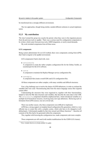 My work in relation to the quattor system Conﬁguration Components
be transformed into a strongly different environment.
The two approaches, though being similar, needed different solutions in actual implemen-
tation.
5.2.3 My contribution
The time I joined the group was exactly the period, when they were in the migration process
from the previous tools to quattor. There was a serious need for conﬁguration components to
be written, which came from previous tools, GRID integration, or newly raised demands.
My work included components from all these areas.
LCG components
Being system administrator for an LCG testbed, there were components coming from LCFG,
that I had to migrate to the quattor environment.
LCG components I had to deal with, were:
• ncm-globuscfg
A component to create the rather complex conﬁguration ﬁle for the Globus Toolkit, an
essential part for the LCG software.
• ncm-rm
A component to maintain the Replica Manager service conﬁguration ﬁle.
• ncm-edglcg
A component that creates overall EDG and LCG conﬁguration ﬁles.
All three components are rather complex, with many variables and difﬁcult structures.
First, a big challenge was to resolve the chains of LCFG deﬁnitions, in order to evaluate the
variables that were used. Reconstructing data from the macro language source ﬁles required
certain effort.
Understanding the structures they were organized in, together with their functionalities,
helped to form the Pan data structures and variables, that describe the same data in the CDB.
The ncm-globuscfg component should be emphasized here, which introduced variables in a
multiple level hierarchical structure, involving many new type deﬁnitions. Retrieving such in-
formation from LCFG sources, was not a trivial task.
There was another reason, why these components were difﬁcult to implement.
LCFG has a strong support on template-based conﬁguration ﬁle generation, which is a very
efﬁcient way to create ﬁles with a complex syntax, which only have to be changed at well-
deﬁned parts. Unfortunately quattor by that time missed such library functions 2
, therefore all
contents of the ﬁles had to be generated within the components.
This, together with browsing the conﬁguration tree, made component code more complex.
These components are still used (with smaller modiﬁcations for the CERN LCG cluster).
2Since, template libraries are already available for quattor.
68
 