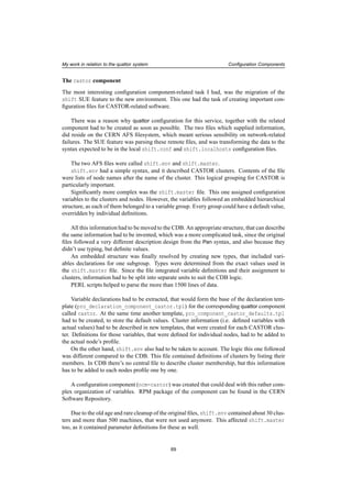 My work in relation to the quattor system Conﬁguration Components
The castor component
The most interesting conﬁguration component-related task I had, was the migration of the
shift SUE feature to the new environment. This one had the task of creating important con-
ﬁguration ﬁles for CASTOR-related software.
There was a reason why quattor conﬁguration for this service, together with the related
component had to be created as soon as possible. The two ﬁles which supplied information,
did reside on the CERN AFS ﬁlesystem, which meant serious sensibility on network-related
failures. The SUE feature was parsing these remote ﬁles, and was transforming the data to the
syntax expected to be in the local shift.conf and shift.localhosts conﬁguration ﬁles.
The two AFS ﬁles were called shift.env and shift.master.
shift.env had a simple syntax, and it described CASTOR clusters. Contents of the ﬁle
were lists of node names after the name of the cluster. This logical grouping for CASTOR is
particularly important.
Signiﬁcantly more complex was the shift.master ﬁle. This one assigned conﬁguration
variables to the clusters and nodes. However, the variables followed an embedded hierarchical
structure, as each of them belonged to a variable group. Every group could have a default value,
overridden by individual deﬁnitions.
All this information had to be moved to the CDB. An appropriate structure, that can describe
the same information had to be invented, which was a more complicated task, since the original
ﬁles followed a very different description design from the Pan syntax, and also because they
didn’t use typing, but deﬁnite values.
An embedded structure was ﬁnally resolved by creating new types, that included vari-
ables declarations for one subgroup. Types were determined from the exact values used in
the shift.master ﬁle. Since the ﬁle integrated variable deﬁnitions and their assignment to
clusters, information had to be split into separate units to suit the CDB logic.
PERL scripts helped to parse the more than 1500 lines of data.
Variable declarations had to be extracted, that would form the base of the declaration tem-
plate (pro_declaration_component_castor.tpl) for the corresponding quattor component
called castor. At the same time another template, pro_component_castor_defaults.tpl
had to be created, to store the default values. Cluster information (i.e. deﬁned variables with
actual values) had to be described in new templates, that were created for each CASTOR clus-
ter. Deﬁnitions for those variables, that were deﬁned for individual nodes, had to be added to
the actual node’s proﬁle.
On the other hand, shift.env also had to be taken to account. The logic this one followed
was different compared to the CDB. This ﬁle contained deﬁnitions of clusters by listing their
members. In CDB there’s no central ﬁle to describe cluster membership, but this information
has to be added to each nodes proﬁle one by one.
A conﬁguration component (ncm-castor) was created that could deal with this rather com-
plex organization of variables. RPM package of the component can be found in the CERN
Software Repository.
Due to the old age and rare cleanup of the original ﬁles, shift.env contained about 30 clus-
ters and more than 500 machines, that were not used anymore. This affected shift.master
too, as it contained parameter deﬁnitions for these as well.
69
 