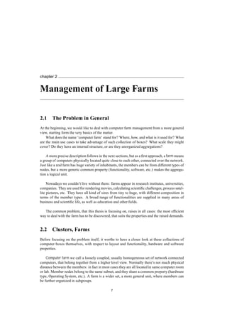 chapter 2
Management of Large Farms
2.1 The Problem in General
At the beginning, we would like to deal with computer farm management from a more general
view, starting form the very basics of the matter.
What does the name ’computer farm’ stand for? Where, how, and what is it used for? What
are the main use cases to take advantage of such collection of boxes? What scale they might
cover? Do they have an internal structure, or are they unorganized aggregations?
A more precise description follows in the next sections, but as a ﬁrst approach, a farm means
a group of computers physically located quite close to each other, connected over the network.
Just like a real farm has huge variety of inhabitants, the members can be from different types of
nodes, but a more generic common property (functionality, software, etc.) makes the aggrega-
tion a logical unit.
Nowadays we couldn’t live without them: farms appear in research institutes, universities,
companies. They are used for rendering movies, calculating scientiﬁc challenges, process satel-
lite pictures, etc. They have all kind of sizes from tiny to huge, with different composition in
terms of the member types. A broad range of functionalities are supplied in many areas of
business and scientiﬁc life, as well as education and other ﬁelds.
The common problem, that this thesis is focusing on, raises in all cases: the most efﬁcient
way to deal with the farm has to be discovered, that suits the properties and the raised demands.
2.2 Clusters, Farms
Before focusing on the problem itself, it worths to have a closer look at these collections of
computer boxes themselves, with respect to layout and functionality, hardware and software
properties.
Computer farm we call a loosely coupled, usually homogeneous set of network connected
computers, that belong together from a higher level view. Normally there’s not much physical
distance between the members: in fact in most cases they are all located in same computer room
or lab. Member nodes belong to the same subnet, and they share a common property (hardware
type, Operating System, etc.). A farm is a wider set, a more general unit, where members can
be further organized in subgroups.
7
 