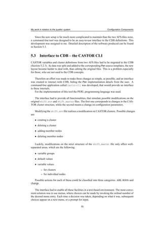 My work in relation to the quattor system Conﬁguration Components
Since the new setup is far much more complicated to maintain than the two AFS-ﬁles were,
a command-line tool was designed to be an easy-to-use interface to the CDB deﬁnitions. This
development was assigned to me. Detailed description of the software produced can be found
in Section 5.3.
5.3 Interface to CDB – the CASTOR CLI
CASTOR variables and cluster deﬁnitions from two AFS ﬁles had to be migrated to the CDB
(Section 5.2.3). As data was split and added to the corresponding Pan source templates, the new
layout became harder to deal with, than editing the original ﬁles. This is a problem especially
for those, who are not used to the CDB concepts.
Therefore an effort was made to make these changes as simple, as possible, and an interface
was created to interact with CDB, hiding the Pan implementation details from the user. A
command-line application called castor-cli was developed, that would provide an interface
to these internals.
For the implementation of this tool the PERL programming language was used.
The interface had to provide all functionalities, that simulate possible modiﬁcations on the
original shift.env and shift.master ﬁles. The ﬁrst one corresponds to changes in the CAS-
TOR cluster structure, while the second means a change on conﬁguration parameters.
Modifying the shift.env ﬁle realizes a modiﬁcation on CASTOR clusters. Possible changes
are:
• creating a cluster
• deleting a cluster
• adding member nodes
• deleting member nodes
Luckily, modiﬁcations on the strict structure of the shift.master ﬁle only affect well-
separated areas, which are the following:
• variable groups
• default values
• variable values
– for clusters
– for individual nodes
Possible actions for each of these could be classiﬁed into three categories: add, delete and
change.
The interface had to enable all these facilities in a text-based environment. The most conve-
nient solution was to use menus, where choices can be made by invoking the ordinal number of
the desired menu entry. Each time a decision was taken, depending on what it was, subsequent
choices appear on a next menu, or a prompt for input.
70
 