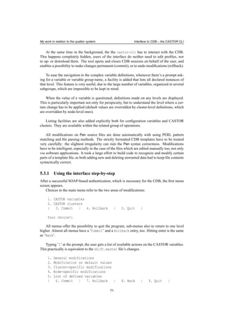 My work in relation to the quattor system Interface to CDB – the CASTOR CLI
At the same time in the background, the the castor-cli has to interact with the CDB.
This happens completely hidden, users of the interface do neither need to edit proﬁles, nor
to up- or download them. The tool opens and closes CDB sessions on behalf of the user, and
enables a possibility to make changes permanent (commit), or to undo modiﬁcations (rollback).
To ease the navigation in the complex variable deﬁnitions, whenever there’s a prompt ask-
ing for a variable or variable group name, a facility is added that lists all declared instances of
that level. This feature is very useful, due to the large number of variables, organized in several
subgroups, which are impossible to be kept in mind.
When the value of a variable is questioned, deﬁnitions made on any levels are displayed.
This is particularly important not only for perspicuity, but to understand the level where a cer-
tain change has to be applied (default values are overridden by cluster-level deﬁnitions, which
are overridden by node-level ones).
Listing facilities are also added explicitly both for conﬁguration variables and CASTOR
clusters. They are available within the related group of operations.
All modiﬁcations on Pan source ﬁles are done automatically with using PERL pattern
matching and ﬁle parsing methods. The strictly formatted CDB templates have to be treated
very carefully: the slightest irregularity can ruin the Pan syntax correctness. Modiﬁcations
have to be intelligent, especially in the case of the ﬁles which are edited manually too, not only
via software applications. It took a large effort to build code to recognize and modify certain
parts of a template ﬁle, as both adding new and deleting unwanted data had to keep ﬁle contents
syntactically correct.
5.3.1 Using the interface step-by-step
After a successful SOAP-based authentication, which is necessary for the CDB, the ﬁrst menu
screen appears.
Choices in the main menu refer to the two areas of modiﬁcations:
1. CASTOR variables
2. CASTOR clusters
| 3. Commit | 4. Rollback | 5. Quit |
Your choice?:
All menus offer the possibility to quit the program, sub-menus also to return to one level
higher. Almost all menus have a ’Commit’ and a Rollback entry, too. Hitting enter is the same
as ’Back’.
Typing ’1’ at the prompt, the user gets a list of available actions on the CASTOR variables.
This practically is equivalent to the shift.master ﬁle’s changes.
1. General modifications
2. Modification on default values
3. Cluster-specific modifications
4. Node-specific modifications
5. List of defined variables
| 6. Commit | 7. Rollback | 8. Back | 9. Quit |
71
 