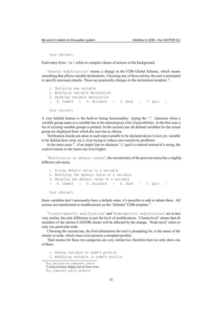 My work in relation to the quattor system Interface to CDB – the CASTOR CLI
Your choice?:
Each entry from 1 to 5 refers to complex chains of actions in the background.
’General modifications’ means a change in the CDB Global Schema, which means
something that affects variable declarations. Choosing any of these entries, the user is prompted
to specify necessary details. These are practically changes in the declaration template 3 .
1. Declaring new variable
2. Modifying variable declaration
3. Deleting variable declaration
| 4. Commit | 5. Rollback | 6. Back | 7. Quit |
Your choice?:
A very helpful feature is the built-in listing functionality: typing the ’?’ character when a
variable group name or a variable has to be entered gives a list of possibilities. In the ﬁrst case a
list of existing variable groups is printed. In the second case all deﬁned variables for the actual
group are displayed from which the user has to choose.
Veriﬁcation checks are done at each step (variable to be declared doesn’t exist yet, variable
to be deleted does exist, etc.), even trying to reduce case-sensitivity problems.
In the most cases 4 , if an empty line or character ’q’ (quit) is entered instead of a string, the
control returns to the menu one level higher.
’Modification on default values’, the second entry of the previous menu has a slightly
different sub-menu:
1. Giving default value to a variable
2. Modifying the default value of a variable
3. Deleting the default value of a variable
| 4. Commit | 5. Rollback | 6. Back | 7. Quit |
Your choice?:
Since variables don’t necessarily have a default value, it’s possible to add or delete these. All
actions are transformed to modiﬁcations on the "defaults" CDB template 5.
’Cluster-specific modifications’ and ’Node-specific modifications’ are in fact
very similar, the only difference is just the level of modiﬁcations. ’Cluster-level’ means that all
members of the chosen CASTOR cluster will be affected by the change. ’Node-level’ refers to
only one particular node.
Choosing the second one, the ﬁrst information the tool is prompting for, is the name of the
cluster or node, which must exist (possess a template/proﬁle).
Their menus for these two categories are very similar too, therefore here we only show one
of them.
1. Adding variable to node’s profile
2. Modifying variable in node’s profile
3pro_declaration_component_castor
4Listing functions display full list these times.
5pro_component_castor_defaults
72
 
