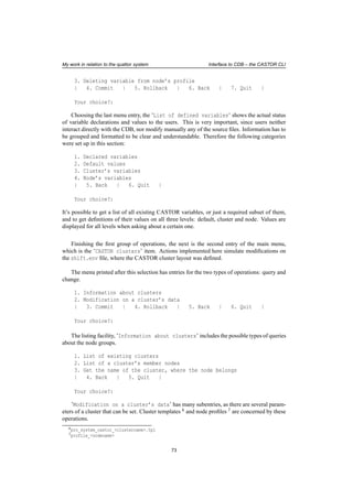 My work in relation to the quattor system Interface to CDB – the CASTOR CLI
3. Deleting variable from node’s profile
| 4. Commit | 5. Rollback | 6. Back | 7. Quit |
Your choice?:
Choosing the last menu entry, the ’List of defined variables’ shows the actual status
of variable declarations and values to the users. This is very important, since users neither
interact directly with the CDB, nor modify manually any of the source ﬁles. Information has to
be grouped and formatted to be clear and understandable. Therefore the following categories
were set up in this section:
1. Declared variables
2. Default values
3. Cluster’s variables
4. Node’s variables
| 5. Back | 6. Quit |
Your choice?:
It’s possible to get a list of all existing CASTOR variables, or just a required subset of them,
and to get deﬁnitions of their values on all three levels: default, cluster and node. Values are
displayed for all levels when asking about a certain one.
Finishing the ﬁrst group of operations, the next is the second entry of the main menu,
which is the ’CASTOR clusters’ item. Actions implemented here simulate modiﬁcations on
the shift.env ﬁle, where the CASTOR cluster layout was deﬁned.
The menu printed after this selection has entries for the two types of operations: query and
change.
1. Information about clusters
2. Modification on a cluster’s data
| 3. Commit | 4. Rollback | 5. Back | 6. Quit |
Your choice?:
The listing facility, ’Information about clusters’ includes the possible types of queries
about the node groups.
1. List of existing clusters
2. List of a cluster’s member nodes
3. Get the name of the cluster, where the node belongs
| 4. Back | 5. Quit |
Your choice?:
’Modification on a cluster’s data’ has many subentries, as there are several param-
eters of a cluster that can be set. Cluster templates 6 and node proﬁles 7 are concerned by these
operations.
6pro_system_castor_<clustername>.tpl
7profile_<nodename>
73
 