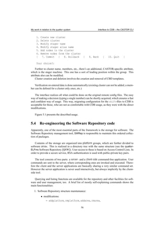My work in relation to the quattor system Interface to CDB – the CASTOR CLI
1. Create new cluster
2. Delete cluster
3. Modify stager name
4. Modify stager alias name
5. Add nodes to the cluster
6. Remove nodes from the cluster
| 7. Commit | 8. Rollback | 9. Back | 10. Quit |
Your choice?:
Further to cluster name, members, etc., there’s an additional, CASTOR-speciﬁc attribute,
which is the stager machine. This one has a sort of leading position within the group. This
attribute also can be modiﬁed.
Cluster creation and deletion involves the creation and removal of CBD templates.
Veriﬁcation on entered data is done automatically (existing cluster can not be added, a mem-
ber can be deﬁned for a cluster only once, etc.)
The interface realizes all what could be done on the original remote conﬁg ﬁles. The easy
way of making a decision (typing a single number) can be shortly acquired, which ensures a fast
and conﬁdent way of usage. This way, migrating conﬁguration for the shift-ﬁles to CDB is
acceptable for those, who are not as comfortable with CDB usage, as they were with the direct
modiﬁcations.
Figure 5.1 presents the described usage.
5.4 Re-engineering the Software Repository code
Apparently, one of the most essential parts of the framework is the storage for software. The
Software Repository management tool, SWRep is responsible to maintain this ordered collec-
tion of packages.
Contents of the storage are organized into platform groups, which are further divided to
software areas. This is realized in a directory tree with the same structure (see the quattor-
ELFms Software Repository [QSW]). User access to these is based on Access Control Lists. In
order to provide a secure service, RSA authentication is used with public-private key pairs.
The tool consists of two parts: a server- and a client-side command-line application. User
commands are sent to the server, where corresponding ones are invoked and executed. There-
fore the client and the server applications are basically sharing a very similar command set.
However the server application is never used interactively, but always implicitly by the client-
side tool.
Querying and listing functions are available for the repository and other facilities for soft-
ware and user management, too. A brief list of mostly self-explaining commands shows the
main functionalities:
1. Software Repository structure maintainance:
• modiﬁcations:
– addplatform, rmplatform, addarea, rmarea,
74
 