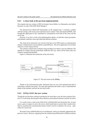 My work in relation to the quattor system Re-engineering the Software Repository code
5.4.1 A closer look at the previous implementation
The original code was written in 2003 by Germán Cancio Meliá, Lev Shamardin, and Andrey
Kiryanov as a part of the EDG Work Package 4.
The delivered tool offered full functionality on the assigned task; it realized a scalable
software storage, with secure access and strict access control. Clear and organized PERL code
brought this application to life, manifested in command-line tools both on the client and the
server side.
However, if we have a look at the implementation details, we ﬁnd that certain procedures
and subtasks could have more up-to-date and efﬁcient solutions.
The client-server interaction was solved on the basis of an SSH tunnel as communication
channel. Authentication was provided by using SSH-keys. The server application was invoked,
whenever a client request arrived.
This solution created much overhead, using encoding even where it was not sufﬁcient. File
uploads for instance became particularly inefﬁcient this way, where all the binary data was
uselessly encoded and decoded.
Figure 5.2 illustrates the architecture of the old version.
SWRep
client application
SERVER
SWRep
server application
Repository
(encoded)
SSH tunnel
CLIENT
communication
data transfer
Figure 5.2: The old version of the SWRep
Thanks to the well-structured code, functional items are very well separated and split in
subroutines, modules and scripts. The clear and organized code made it easy to understand the
details of the internals, and how the tool itself works.
5.4.2 SWRep-SOAP, the new version
Though the tool has been working in production for more than a year, the above analysis (Sec-
tion 5.4.1) obviously showed parts where efﬁciency and technical solutions could be reviewed.
It is worth to have a look at the client-server communication and interaction ﬁrst. In most
cases a query or request is sent to the server, which sends back an answer that’s usually short.
Such an asynchronous communication doesn’t need to involve a channel to be set up – espe-
cially not a secure one.
We mustn’t leave authentication out of consideration, which was naturally supported by the
previous version. However, migrating from the method using SSH-tunnel to different technics
76
 