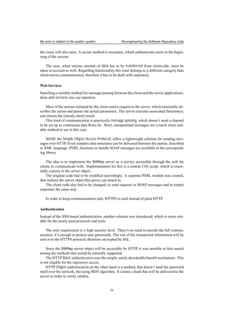 My work in relation to the quattor system Re-engineering the Software Repository code
this issue will also raise. A secure method is necessary, which authenticates users at the begin-
ning of the session.
The case, when serious amount of data has to be transferred from client-side, must be
taken in account as well. Regarding functionality this issue belongs to a different category than
client-server communication, therefore it has to be dealt with separately.
Web Services
Searching a suitable method for message passing between the client and the server applications,
draw web services into our attention.
Most of the actions initiated by the client send a request to the server, which essentially de-
scribes the action and passes the actual parameters. The server executes associated function(s),
and returns the (mostly short) result.
This kind of communication is practically message passing, which doesn’t need a channel
to be set up as continuous data ﬂows do. Short, encapsulated messages are a much more suit-
able method to use in this case.
SOAP, the Simple Object Access Protocol, offers a lightweight solution for sending mes-
sages over HTTP. Even complex data structures can be delivered between the parties, described
in XML language. PERL functions to handle SOAP messages are available in the correspond-
ing library.
The idea is to implement the SWRep server as a service accessible through the web for
clients to communicate with. Implementation for this is a remote CGI script, which is essen-
tially a proxy to the server object.
The original code had to be modiﬁed accordingly. A separate PERL module was created,
that realizes the server object this proxy can attach to.
The client code also had to be changed, to send requests in SOAP messages and to expect
responses the same way.
In order to keep communications safe, HTTPS is used instead of plain HTTP.
Authentication
Instead of the SSH-based authentication, another solution was introduced, which is more suit-
able for the newly used protocols and tools.
The only requirement is a high security level. There’s no need to encode the full commu-
nication, it’s enough to protect user passwords. The rest of the transported information will be
sent over the HTTPS protocol, therefore encrypted by SSL.
Since the SWRep server object will be accessible by HTTP, it was sensible to ﬁrst search
among the methods that would be naturally supported.
The HTTP Basic authentication uses the simple, easily decodeable base64 mechanism. This
is not eligible for the repository access.
HTTP Digest authentication on the other hand is a method, that doesn’t send the password
itself over the network, but using MD5 algorithm. It creates a hash that will be delivered to the
server in order to verify validity.
77
 