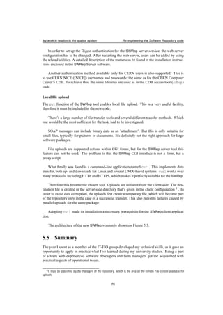 My work in relation to the quattor system Re-engineering the Software Repository code
In order to set up the Digest authentication for the SWRep server service, the web server
conﬁguration has to be changed. After restarting the web server, users can be added by using
the related utilities. A detailed description of the matter can be found in the installation instruc-
tions enclosed in the SWRep Server software.
Another authentication method available only for CERN users is also supported. This is
to use CERN NICE ([NICE]) usernames and passwords: the same as for the CERN Computer
Center’s CDB. To achieve this, the same libraries are used as in the CDB access tool (cdbop)
code.
Local ﬁle upload
The put function of the SWRep tool enables local ﬁle upload. This is a very useful facility,
therefore it must be included in the new code.
There’s a large number of ﬁle transfer tools and several different transfer methods. Which
one would be the most sufﬁcient for the task, had to be investigated.
SOAP messages can include binary data as an ’attachment’. But this is only suitable for
small ﬁles, typically for pictures or documents. It’s deﬁnitely not the right approach for large
software packages.
File uploads are supported actions within CGI forms, but for the SWRep server tool this
feature can not be used. The problem is that the SWRep CGI interface is not a form, but a
proxy script.
What ﬁnally was found is a command-line application named curl. This implements data
transfer, both up- and downloads for Linux and several UNIX-based systems. curl works over
many protocols, including HTTP and HTTPS, which makes it perfectly suitable for the SWRep.
Therefore this became the chosen tool. Uploads are initiated from the client-side. The des-
tination ﬁle is created in the server-side directory that’s given in the client conﬁguration 8 . In
order to avoid data corruption, the uploads ﬁrst create a temporary ﬁle, which will become part
of the repository only in the case of a successful transfer. This also prevents failures caused by
parallel uploads for the same package.
Adopting curl made its installation a necessary prerequisite for the SWRep client applica-
tion.
The architecture of the new SWRep version is shown on Figure 5.3.
5.5 Summary
The year I spent as a member of the IT-FIO group developed my technical skills, as it gave an
opportunity to apply in practice what I’ve learned during my university studies. Being a part
of a team with experienced software developers and farm managers got me acquainted with
practical aspects of operational issues.
8It must be published by the managers of the repository, which is the area on the remote ﬁle system available for
uploads.
78
 