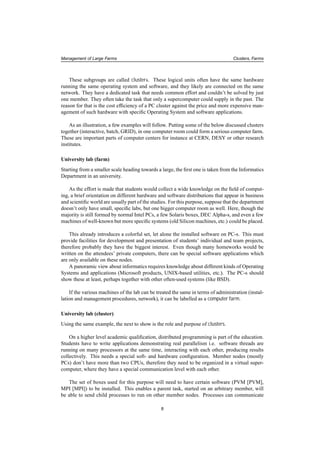 Management of Large Farms Clusters, Farms
These subgroups are called clusters. These logical units often have the same hardware
running the same operating system and software, and they likely are connected on the same
network. They have a dedicated task that needs common effort and couldn’t be solved by just
one member. They often take the task that only a supercomputer could supply in the past. The
reason for that is the cost efﬁciency of a PC cluster against the price and more expensive man-
agement of such hardware with speciﬁc Operating System and software applications.
As an illustration, a few examples will follow. Putting some of the below discussed clusters
together (interactive, batch, GRID), in one computer room could form a serious computer farm.
These are important parts of computer centers for instance at CERN, DESY or other research
institutes.
University lab (farm)
Starting from a smaller scale heading towards a large, the ﬁrst one is taken from the Informatics
Department in an university.
As the effort is made that students would collect a wide knowledge on the ﬁeld of comput-
ing, a brief orientation on different hardware and software distributions that appear in business
and scientiﬁc world are usually part of the studies. For this purpose, suppose that the department
doesn’t only have small, speciﬁc labs, but one bigger computer room as well. Here, though the
majority is still formed by normal Intel PCs, a few Solaris boxes, DEC Alpha-s, and even a few
machines of well-known but more speciﬁc systems (old Silicon machines, etc.) could be placed.
This already introduces a colorful set, let alone the installed software on PC-s. This must
provide facilities for development and presentation of students’ individual and team projects,
therefore probably they have the biggest interest. Even though many homeworks would be
written on the attendees’ private computers, there can be special software applications which
are only available on these nodes.
A panoramic view about informatics requires knowledge about different kinds of Operating
Systems and applications (Microsoft products, UNIX-based utilities, etc.). The PC-s should
show these at least, perhaps together with other often-used systems (like BSD).
If the various machines of the lab can be treated the same in terms of administration (instal-
lation and management procedures, network), it can be labelled as a computer farm.
University lab (cluster)
Using the same example, the next to show is the role and purpose of clusters.
On a higher level academic qualiﬁcation, distributed programming is part of the education.
Students have to write applications demonstrating real parallelism i.e. software threads are
running on many processors at the same time, interacting with each other, producing results
collectively. This needs a special soft- and hardware conﬁguration. Member nodes (mostly
PCs) don’t have more than two CPUs, therefore they need to be organized in a virtual super-
computer, where they have a special communication level with each other.
The set of boxes used for this purpose will need to have certain software (PVM [PVM],
MPI [MPI]) to be installed. This enables a parent task, started on an arbitrary member, will
be able to send child processes to run on other member nodes. Processes can communicate
8
 