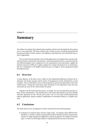 chapter 6
Summary
The subject of computer farm administration together with the tools developed for this purpose
cover a very large ﬁeld. This thesis aimed to give a brief overview on both the theoretical and
the practical aspects of these systems, also helping to understand the reason behind the big va-
riety of approaches.
First we had to become familiar with real-life applications of computer farms and the meth-
ods and solutions used for their maintainance. After the general discussions, a practical descrip-
tion followed together with a comparison of a few representative tools and systems. quattor, the
toolsuite chosen by CERN got a higher emphasis by a deeper introduction on its architecture.
My own contribution to the quattor framework gave an insight to farm management-related
development tasks.
6.1 Overview
A main objective of the thesis was to reﬂect on the fundamental differences between the ar-
chitecture, the design concepts and the nature of management systems illustrated by several
examples. This covered both a review of the properties in general and specialities of the indi-
vidual systems. Having the main cluster types introduced, it was important to show the most
convenient use cases for the various kinds of systems.
Together with the theoretical discussions, an insight was also provided about practical as-
pects of farm maintainance. The introductions to the frameworks helped to get more familiar
with their operations as well. We also got a closer view on a few types of development tasks
(add-on applications, plug-in modules, modiﬁcations on internals) related to a complex tool-
suite.
6.2 Conclusions
The observations of our investigations could be summarized in the following points:
• Utilization of computer farms showed a high variety. According to their different func-
tionalities, a variance could be recognized both in their attributes and their infrastructure.
Clearly, no single management application could be designed to be suitable for all these
types. A reason for their large number is originated from the diversity of the farms.
81
 
