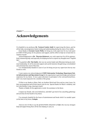 chapter 7
Acknowledgements
I’m thankful to my professor, Dr. Nyekyné Gaizler Judit for supervising this thesis, and for
all her help, encouragement, honest caring and understanding during the years of my studies.
Great thanks to Germán Cancio Meliá, for being my work supervisor for my work spent
at CERN IT-FIO group, for his patience and support, and his effort to help me to learn how to
organize myself.
Acknowledgements to Dr. Thorsten Kleinwort, my work supervisor for all his patience,
kind volunteering help, and especially for helping me how to express my thoughts more "English-
like".
I’m grateful to Dr. Tim Smith, who was my section leader and ofﬁcemate during my tech-
nical studentship, for all his devoted support and careful attention though being overscheduled
and extremely busy most of the time.
I’m wholeheartedly thankful to each of you for being not just my supervisors but my true
friends as well.
I want express my acknowledgement CERN Information Technology Department Fab-
ric Infrastructure and Operations Group for the opportunity to gain knowledge and technical
experience for my thesis. It was a great adventure to participate in the work performed here,
and I very much enjoyed to be a member of the group.
I’d like to say thanks to Mum, Dad, my brothers Dávid and Áron and my sister Laura, for
their encouragement and all their payers sent for me. Special thanks for Mum’s solidarity, and
for Little Brother’s long, cheering e-mails!
Thanks to Daddy for the appreciative words: his assistance to the thesis.
I respect my friends, who were behind me, and didn’t get tired of me cancelling gatherings
and activities for the beneﬁt of my thesis.
I’m extremely thankful for the hours of entertainment and break which I so needed, spent
on the back of my horse, Galopin.
And over all, I’d like to say the greatest thanks and praise to God, who was my strongest
help and support being there all the time helping to carry on.
83
 