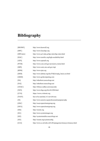 Bibliography
[BEOWF] http://www.beowulf.org
[HPC] http://www.linuxhpc.org
[HPCintro] http://www.ac3.edu.au/hpc-intro/hpc-intro.html
[HAC] http://www.ieeetfcc.org/high-availability.html
[AFS] http://www.openafs.org
[PVM] http://www.csm.ornl.gov/pvm/pvm_home.html
[MPI] http://www-unix.mcs.anl.gov/mpi
[RPM] http://www.rpm.org
[DEB] http://www.debian.org/doc/FAQ/ch-pkg_basics.en.html
[GRID] http://www.gridcomputing.com
[Eb] http://etherboot.sourceforge.net
[FAI] http://etherboot.sourceforge.net
[ANAC] http://rhlinux.redhat.com/anaconda
[NFS] http://www.faqs.org/rfcs/rfc1094.html
[CVS] https://www.cvshome.org
[YAST] has to be searched, it’s not obvious
[JS] http://www.amorin.org/professional/jumpstart.php
[OSC] http://oscar.openclustergroup.org
[OCG] http://www.openclustergroup.org
[SIS] http://sisuite.org
[SI1] http://www.systemimager.org
[SI2] http://systeminstaller.sourceforge.net
[SI3] http://sisuite.org/systemconﬁg
[CLS] http://www.cs.inf.ethz.ch/CoPs/patagonia/clonesys/clonesys.html
85
 