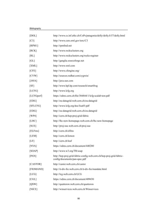 Bibliography
[DOL] http://www.cs.inf.ethz.ch/CoPs/patagonia/dolly/dolly.0.57/dolly.html
[C3] http://www.csm.ornl.gov/torc/C3
[RPM1] http://rpmﬁnd.net
[RCK] http://www.rocksclusters.org
[RL] http://www.rocksclusters.org/rocks-register
[GL] http://ganglia.sourceforge.net
[XML] http://www.xml.com
[CFE] http://www.cfengine.org/
[CYW] http://sources.redhat.com/cygwin/
[JAVA] http://java.sun.com
[SF] http://www.hpl.hp.com/research/smartfrog
[LCFG] http://www.lcfg.org
[LCFGperf] https://edms.cern.ch/ﬁle/384844/1/lcfg-scalab-test.pdf
[EDG] http://eu-datagrid.web.cern.ch/eu-datagrid
[SFLCFG] http://www.lcfg.org/doc/lisa03.pdf
[EDG] http://eu-datagrid.web.cern.ch/eu-datagrid
[WP4] http://cern.ch/hep-proj-grid-fabric
[LHC] http://lhc-new-homepage.web.cern.ch/lhc-new-homepage
[SUE] http://proj-sue.web.cern.ch/proj-sue
[ELFms] http://cern.ch/elfms
[LEM] http://cern.ch/lemon
[LF] http://cern.ch/leaf
[NVA] https://edms.cern.ch/document/440280
[SOAP] http://www.w3.org/TR/soap
[PAN] http://hep-proj-grid-fabric-conﬁg.web.cern.ch/hep-proj-grid-fabric-
conﬁg/documents/pan-spec.pdf
[CASTOR] http://castor.web.cern.ch/castor
[FIOMAND] http://it-div-ﬁo.web.cern.ch/it-div-ﬁo/mandate.html
[LCG] http://lcg.web.cern.ch/LCG
[CGL] https://edms.cern.ch/document/409650
[QSW] http://quattorsw.web.cern.ch/quattorsw
[NICE] http://winservices.web.cern.ch/Winservices
86
 