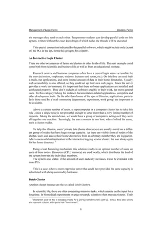 Management of Large Farms Clusters, Farms
via messages they send to each other. Programmer students can develop parallel code on this
system, written without the exact knowledge of which nodes the threads will be executed.
This special connection indicated by the parallel software, which might include only (a part
of) the PCs in the lab, forms this group to be a cluster.
An Interactive Login Cluster
There are other occurrences of farms and clusters in other ﬁelds of life. The next example could
come both from scientiﬁc and business life as well as from an educational institute.
Research centers and business companies often have a central login server accessible for
the users (scientists, employees, students, lecturers and tutors, etc.). On this they can read their
e-mails, run applications, and store limited amount of data in their home directories. Usually
web accessibility is also offered, so they could set up their own web pages. Since the server
provides a work environment, it’s important that these software applications are installed and
conﬁgured properly. They don’t include all software speciﬁc to their work, but more general
ones. To this category belong for instance documentation-related applications, compilers and
other development tools. On the other hand some of the special libraries, applications, particu-
larly those used by a local community (department, experiment, work group) are important to
be available.
Above a certain number of users, a supercomputer or a computer cluster has to take this
role , since a single node is not powerful enough to serve more than a very limited number of
requests. Taking the second case, we would have a group of computers, acting as if they were
all together one machine. Seemingly, the user connects to one host, where behind the name,
such a cluster resides.
To help this illusion, users’ private data (home directories) are usually stored on a differ-
ent group of nodes that have huge storage capacity. As these are visible from all nodes of the
cluster, users can access their home directories from an arbitrary member they are logged on.
After a successful authentication to the interactive logging service cluster, the user always gets
his/her home directory. 1
Using a load balancing mechanism this solution results in an optimal number of users on
each of these nodes. Resources (CPU, memory) are used locally, which distributes the load of
the system between the individual members.
The system also scales: if the amount of users radically increases, it can be extended with
more PCs.
This is a case, where a more expensive server that could have provided the same capacity is
substituted with cheap commodity hardware.
Batch Cluster
Another cluster instance are the so called batch clusters.
In scientiﬁc life, there are often computing-intensive tasks, which operate on the input for a
long time. In biomedical experiments or space research, scientists often process pictures. Their
1Mechanism used for this is nowadays mostly AFS ([AFS]) sometimes NFS ([NFS]). In fact, these disk servers
also represent a cluster, with special role "home servers".
9
 
