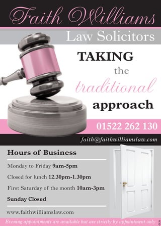 ©LW
Hours of Business
Monday to Friday 9am-5pm
Closed for lunch 12.30pm-1.30pm
First Saturday of the month 10am-3pm
Sunday Closed
01522 262 130
faith@faithwilliamslaw.com
www.faithwilliamslaw.com
Evening appointments are available but are strictly by appointment only
faith@faithwilliamslaw.com
Faith Williams
Law Solicitors
TAKING
the
traditional
approach
Evening appointments are available but are strictly by appointment only
 