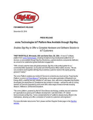 FOR IMMEDIATE RELEASE
December 20, 2016
PRESS RELEASE
enmo Technologies IoT Platform Now Available through Digi-Key
Enables Digi-Key to Offer a Complete Hardware and Software Solution to
IoT Customers
THIEF RIVER FALLS, Minnesota, USA and Santa Clara, CA, USA – A new IoT software
platform from enmo Technologies,a leading Smartphone App developmentplatform for IoT
devices,is now available through Digi-Key Electronics,a global electronic components distributor,
as a result of an established global distribution engagement.
"With a broad customer base and global presence,Digi-Key is the perfectpartner for us,”
commented Mike Speckman, Co-Founder and Chief Business Officer (CBO) at enmo. “We are
very excited to work together with Digi-Key to address customer needs in the rapidly growing
global IoTmarket."
The enmo Platform enables any mobile IoTdevice to connectto any cloud service.Powering the
Platform is enmo’s IoT.Over.Beacon™ technology, an innovative application ofBluetooth Low-
Energy (BLE), enabling new and valuable IoT use cases. Also, with enmo’s integrated App Builder,
developers can deploy their IoT Smartphone App solution in minutes – self-service with no coding
needed.IoTdevices supported by enmo work with a wide range of beacon formats including
iBeacon, AltBeacon, Gimbal and Eddystone.
"The enmo platform, powered by their IoT.Over.Beacon technology, enables new and extensive
IoT applications to speed up IoTsoftware development," said David Stein, VP, Global
Semiconductors atDigi-Key. "enmo complements the IoT platforms already being offered in the
marketplace, allowing us to offer a complete IoTsolution to customers and engineers."
For more information about enmo Tech, please visittheir Supplier Center page on the Digi-Key
website.
 