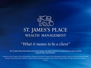 “What it means to be a client”
The ‘St. James’s Place Partnership’ and the titles ‘Partner’ and ‘Partner Practice’ are marketing terms used to describe
St. James’s Place representatives.
Members of the St. James’s Place Partnership in Shanghai represent St. James’s Place (Shanghai) Limited, which is a Wholly Foreign Owned
Foreign Owned Enterprise (WFOE). St. James’s Place (Shanghai) Limited is part of the St. James’s Place Wealth Management Group.
Group.
 