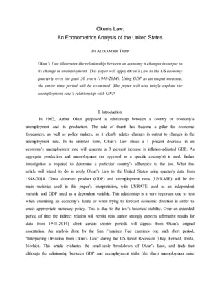 Okun’s Law:
An Econometrics Analysis of the United States
BY ALEXANDER TRIPP
Okun’s Law illustrates the relationship between an economy’s changes in output to
its change in unemployment. This paper will apply Okun’s Law to the US economy
quarterly over the past 50 years (1948-2014). Using GDP as an output measure,
the entire time period will be examined. The paper will also briefly explore the
unemployment rate’s relationship with GNP.
I. Introduction
In 1962, Arthur Okun proposed a relationship between a country or economy’s
unemployment and its production. The rule of thumb has become a pillar for economic
forecasters, as well as policy makers, as it clearly relates changes in output to changes in the
unemployment rate. In its simplest form, Okun’s Law states a 1 percent decrease in an
economy’s unemployment rate will generate a 3 percent increase in inflation-adjusted GDP. As
aggregate production and unemployment (as opposed to a specific country’s) is used, further
investigation is required to determine a particular country’s adherence to the law. What this
article will intend to do is apply Okun’s Law to the United States using quarterly data from
1948-2014. Gross domestic product (GDP) and unemployment rates (UNRATE) will be the
main variables used in this paper’s interpretation, with UNRATE used as an independent
variable and GDP used as a dependent variable. This relationship is a very important one to test
when examining an economy’s future or when trying to forecast economic direction in order to
enact appropriate monetary policy. This is due to the law’s historical stability. Over an extended
period of time the indirect relation will persist (this author strongly expects affirmative results for
data from 1948-2014) albeit certain shorter periods will digress from Okun’s original
assentation. An analysis done by the San Francisco Fed examines one such short period,
“Interpreting Deviation from Okun’s Law” during the US Great Recession (Daly, Fernald, Jordà,
Nechio). This article evaluates the small-scale breakdown of Okun’s Law, and finds that
although the relationship between GDP and unemployment shifts (the sharp unemployment raise
 
