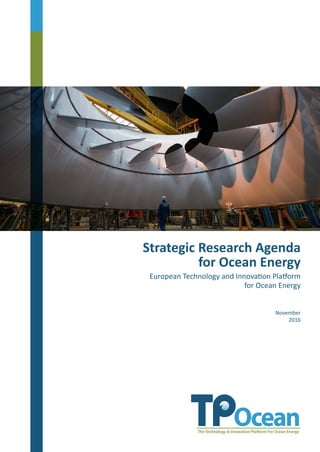 November
2016
Strategic Research Agenda
for Ocean Energy
European Technology and Innovation Platform
for Ocean Energy
Ocean Energy Europe is the largest network of ocean energy professionals in the world. Its objective is to cre-
ate a strong environment for the development of ocean energy, improve access to funding and enhance busi-
ness opportunities for its members. 117 organisations, including Europe’s leading utilities, industrialists and
research institutes, trust Ocean Energy Europe to represent their interests.
Rue d´Arlon 63 | 1040 Brussels | Tel. +32(0)2 400 1040 | E. info@oceanenergyeurope.eu
 
