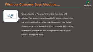 What our Customer Says About us….
“We are thankful to Panamax for providing their stellar MFS
solution. Their solution makes it possible for us to provide services
and solutions to the financial sector within the region and deliver
value added products and services to our customers. We’re happy
working with Panamax and seek a long-time mutually beneficial
business alliance with them.”	
  
 
