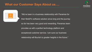 What our Customer Says About us….
“We’ve been in a business relationship with Panamax for
their MobiFin software solution since long and the journey
so far has been very good and rewarding. Panamax team
provides us with a perfect technology platform and
exceptional customer service. I am sure our business
relationship will flourish to greater heights in the future.”	
  
 