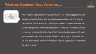 What our Customer Says About us….
“We’ve been using Bill call from approximately 1 year and the application is very
intuitive and easy to follow, their support always is available with the “Yes we
can” attitude. Simple additions to their reports makes a complete reference for
our billing targets and administration processes. If any error is detected, BillCall
is very easy to correct it with the help of their knowledgeable support with a very
short time response. BillCall is an affordable tool for all type of companies and
I’m sure that will grow with your company on features, capacity and reliability for
the years to come.”	
  
 