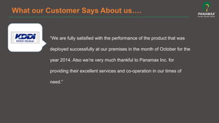 What our Customer Says About us….
“We are fully satisfied with the performance of the product that was
deployed successfully at our premises in the month of October for the
year 2014. Also we’re very much thankful to Panamax Inc. for
providing their excellent services and co-operation in our times of
need.”
 