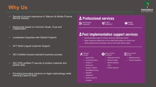 Why Us
•  Decade of proven experience in Telecom & Mobile Finance
Service Industry
•  Partnership based on Common Goals ,Trust and
Collaboration
•  Localization Expertise with Global Footprint
•  24*7 Multi Lingual Customer Support
•  ISO Certified Industry standard business process
•  ISO 2700 certified IT security to protect customer and
partner data
•  Providing Innovative solutions on Agile methodology while
reducing Capex & Opex
 