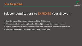 Our Expertise
Telecom	
  Applica5ons	
  to	
  EXPEDITE	
  Your	
  Growth:-­‐	
  
	
  
Ø  Monetize	
  your	
  mobile	
  /inances	
  with	
  our	
  multi	
  tier	
  MFS	
  Solution	
  
Ø  Wholesale	
  and	
  Retail	
  switches	
  (Class	
  4	
  and	
  Class	
  5)	
  to	
  enhance	
  the	
  revenue	
  streams	
  
Ø  Replace	
  your	
  legacy	
  Enterprise	
  communications	
  with	
  our	
  Uni/ied	
  Communications	
  Platform	
  
Ø  Modernize	
  your	
  BSS	
  with	
  our	
  Converged	
  BSS	
  interconnect	
  suite	
  
	
  
	
  
 