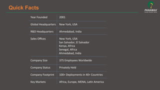 Quick Facts
Year	
  Founded 	
  	
  	
  	
  	
  	
  	
  	
  2001 	
  	
  
	
  
Global	
  Headquarters	
  	
  	
  	
  	
  New	
  York,	
  USA 	
  	
  
	
  
R&D	
  Headquarters	
  	
  	
  	
  	
  	
  	
  	
  Ahmedabad,	
  India 	
  	
  
	
  
Sales	
  Oﬃces 	
  	
  	
  	
  	
  	
  	
  	
  New	
  York,	
  USA	
  
	
  	
  	
  	
  	
  	
  	
  	
  	
  	
  	
  	
  	
  	
  	
  	
  	
  	
  	
  	
  	
  	
  	
  	
  	
  	
  	
  	
  	
  	
  	
  	
  	
  	
  	
  	
  	
  	
  	
  	
  	
  	
  San	
  Salvador,	
  El	
  Salvador	
  
	
  	
  	
  	
  	
  	
  	
  	
  	
  	
  	
  	
  	
  	
  	
  	
  	
  	
  	
  	
  	
  	
  	
  	
  	
  	
  	
  	
  	
  	
  	
  	
  	
  	
  	
  	
  	
  	
  	
  	
  	
  	
  Kenya,	
  Africa	
  
	
  	
  	
  	
  	
  	
  	
  	
  	
  	
  	
  	
  	
  	
  	
  	
  	
  	
  	
  	
  	
  	
  	
  	
  	
  	
  	
  	
  	
  	
  	
  	
  	
  	
  	
  	
  	
  	
  	
  	
  	
  	
  Senegal,	
  Africa	
  
	
  	
  	
  	
  	
  	
  	
  	
  	
  	
  	
  	
  	
  	
  	
  	
  	
  	
  	
  	
  	
  	
  	
  	
  	
  	
  	
  	
  	
  	
  	
  	
  	
  	
  	
  	
  	
  	
  	
  	
  	
  	
  Ahmedabad,	
  India 	
  	
  
	
  
Company	
  Size 	
  	
  	
  	
  	
  	
  	
  	
  375	
  Employees	
  Worldwide 	
  	
  
	
  
Company	
  Status 	
  	
  	
  	
  	
  	
  	
  	
  Privately	
  Held 	
  	
  
	
  
Company	
  Footprint	
  	
  	
  	
  	
  	
  	
  	
  100+	
  Deployments	
  in	
  40+	
  Countries 	
  	
  
	
  
Key	
  Markets 	
  	
  	
  	
  	
  	
  	
  	
  Africa,	
  Europe,	
  MENA,	
  La5n	
  America 	
  	
  
	
  	
  
 