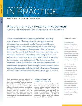 January2010
IN PRACTICE
no.7
Many governments offer tax incentives to
attract investment, yet policies often fail to
fully assess their likely costs and potential
benefits. Incentive policy should balance the
higher revenues and social benefits—jobs,
positive externalities, signaling effects—from
(possibly) increased investment with the
indirect costs of incentives (such as
administrative and leakage costs) and the
revenue losses from incentives given to
investments that would have been made even
without them.
Incentives and the
investment climate
Investment incentives have a mixed record. They
have been associated with growth in some
countries (Ireland, Mauritius, Singapore, parts
of the Caribbean) but had limited impact in
others (francophone Africa). The World Bank
Group’s Investment Climate Advisory Services
recently conducted research to show the
econometric evidence behind this dichotomy
(see James 2009 for more details).
Providing Incentives for Investment
Advice for policymakers in developing countries
Are tax incentives effective at attracting investment? Or are they a
waste of resources? The answer depends on the policies used and
the sectors where investment is sought. This note consolidates the
policy implications of the latest research by the World Bank Group’s
Investment Climate Advisory Services on the efficacy of investment
incentives. The research finds that such incentives are ineffective where
investment climates are weak, and they cannot compensate for such
deficiencies. Moreover, even where incentives are effective in attracting
investment, they have significant costs. When incentives are clearly
ineffective, political considerations often drive their continued use. This
note identifies best practices for incentive policy and administration and
provides a framework for analyzing the likely effectiveness of investment
incentives under different conditions and in different types of countries.
Investment Policy and Promotion
investment climate
Sebastian James
Dr. Sebastian James
(sjames2@ifc.org) is Senior
Investment Policy Officer in the
World Bank Group’s Invest-
ment Climate Advisory Services
and is a taxation expert. He
advises countries on the design
of their tax policies and admin-
istrations, with an emphasis
on improving their investment
climates for economic growth.
This note benefited from
contributions from Joseph
Battat, Nathalie McGregor,
William Mut, and Stefan Van
Parys of the Investment
Climate Advisory Services of
the World Bank Group.
This note was developed by
the Investment Policy and
Promotion team of the World
Bank Group’s Investment
Climate Advisory Services. The
team advises governments on
attracting and retaining invest-
ment to create jobs and foster
economic growth.
 