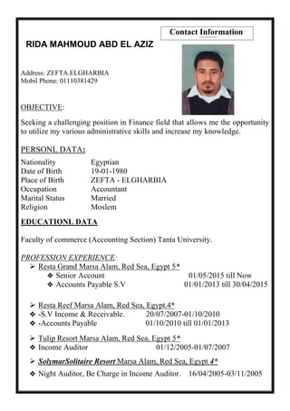 Contact Information
RIDA MAHMOUD ABD EL AZIZ
Address: ZEFTA.ELGHARBIA
Mobil Phone: 01110381429
OBJECTIVE:
Seeking a challenging position in Finance field that allows me the opportunity
to utilize my various administrative skills and increase my knowledge.
PERSONL DATA:
Nationality Egyptian
Date of Birth 19-01-1980
Place of Birth ZEFTA - ELGHARBIA
Occupation Accountant
Marital Status Married
Religion Moslem
EDUCATIONL DATA
Faculty of commerce (Accounting Section) Tanta University.
PROFESSION EXPERIENCE:
 Resta Grand Marsa Alam, Red Sea, Egypt 5*
 Senior Account 01/05/2015 till Now
 Accounts Payable S.V 01/01/2013 till 30/04/2015
 Resta Reef Marsa Alam, Red Sea, Egypt.4*
 -S.V Income & Receivable. 20/07/2007-01/10/2010
 -Accounts Payable 01/10/2010 till 01/01/2013
 Tulip Resort Marsa Alam, Red Sea, Egypt 5*
 Income Auditor 01/12/2005-01/07/2007
 SolymarSolitaire Resort Marsa Alam, Red Sea, Egypt 4*
 Night Auditor, Be Charge in Income Auditor. 16/04/2005-03/11/2005
 