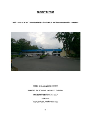 [1]
PROJECT REPORT
TIME STUDY FOR THE COMPLETION OF EACH FITMENT PROCESS IN THE PRIMA TRIM LINE
NAME: CHIDANAND MOHAPATRA
COLLEGE: SATHYABAMA UNIVERSITY, CHENNAI
PROJECT GUIDE: ABHISHEK DEEP
MANAGER
WORLD TRUCK, PRIMA TRIM LINE
 