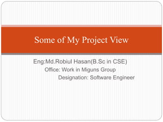 Eng:Md.Robiul Hasan(B.Sc in CSE)
Office: Work in Miguns Group
Designation: Software Engineer
Some of My Project View
 