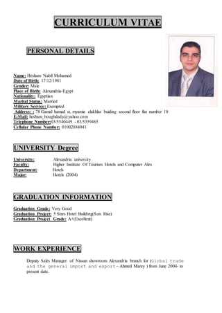 CURRICULUM VITAE
PERSONAL DETAILS
Name: Hesham Nabil Mohamed
Date of Birth: 17/12/1981
Gender: Male
Place of Birth: Alexandria-Egypt
Nationality: Egyptian
Marital Status: Married
Military Service: Exempted
Address: : 78 Gamal hamad st, myamie elakhlas buiding second floor flat number 10
E-Mail: hesham_boughdady@yahoo.com
Telephone Number:03/5540449 - 03/5359465
Cellular Phone Number: 01002884041
UNIVERSITY Degree
University: Alexandria university
Faculty: Higher Institute Of Tourism Hotels and Computer Alex
Department: Hotels
Major: Hotels (2004)
GRADUATION INFORMATION
Graduation Grade: Very Good
Graduation Project: 5 Stars Hotel Building(Sun Rise)
Graduation Project Grade: A+(Excellent)
WORK EXPERIENCE
Deputy Sales Manager of Nissan showroom Alexandria branch for (Global trade
and the general import and export- Ahmed Marey ) from June 2004- to
present date.
 